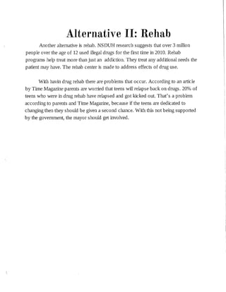 Alternative II: Rehab
Another alternative is rehab. NSDUH research suggests that over 3 million
people over the age of 12 used illegal drugs for the first time in 2010. Rehab
programs help treat more than just an addiction. They treat any additional needs the
patient may have. The rehab center is made to address effects of drug use.
With havin drug rehab there are problems that occur. According to an article
by Time Magazine parents are worried that teens will relapse back on drugs. 20% of
teens who were in drug rehab have relapsed and got kicked out. That's a problem
according to parents and Time Magazine, because if the teens are dedicated to
changing then they should be given a second chance. With this not being supported
by the government, the mayor should get involved.
 