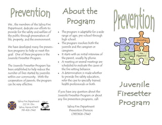 We , the members of the Salina Fire
Department, dedicate our efforts to
provide for the safety and welfare of
the public through preservation of
life, property, and the environment.
We have developed many fire preven-
tion programs to help us meet this
goal. One of these programs is the
Juvenile Firesetter Program.
The Juvenile Firesetter Program has
been established to help reduce the
number of fires started by juveniles
within our community. With the
cooperation of parents, the program
can be very effective.
• The program is adaptable for a wide
range of ages, pre-school through
high school.
• The program involves both the
juvenile and the caregiver or
caregivers.
• It starts with an initial interview of
the parent, usually by phone.
• A meeting or several meetings are
scheduled to evaluate the cause of
the fire setting behavior.
• A determination is made whether
to provide fire safety education,
refer the case to specially trained
health professionals or both.
If you have any question about the
Juvenile Firesetter Program or about
any fire prevention programs, call:
Salina Fire Department
Prevention Division
(785)826-7340
Salina Fire Department
222 W. Elm
Salina, Kansas 67401
785-826-7340
 