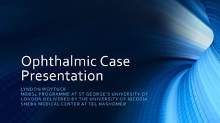 Ophthalmic Case
Presentation
LYNDON WOYTUCK
MBBS4 PROGRAMME AT ST GEORGE’S UNIVERSITY OF
LONDON DELIVERED BY THE UNIVERSITY OF NICOSIA
SHEBA MEDICAL CENTER AT TEL HASHOMER
 
