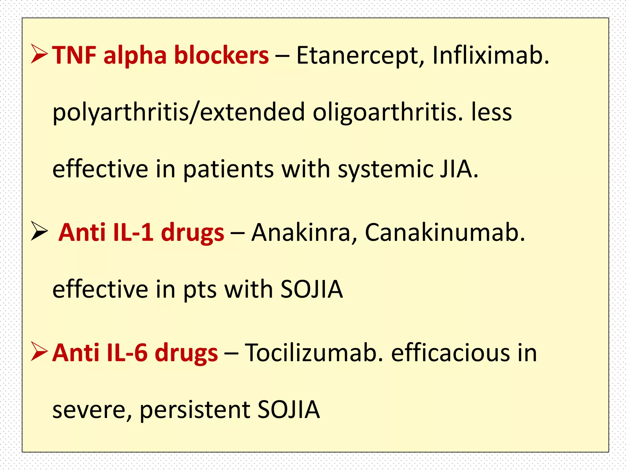 TNF alpha blockers – Etanercept, Infliximab.
polyarthritis/extended oligoarthritis. less
effective in patients with systemic JIA.
 Anti IL-1 drugs – Anakinra, Canakinumab.
effective in pts with SOJIA
Anti IL-6 drugs – Tocilizumab. efficacious in
severe, persistent SOJIA
 