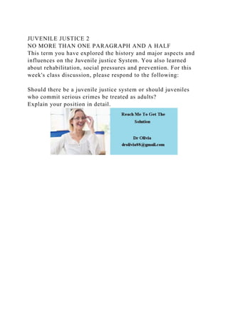 JUVENILE JUSTICE 2
NO MORE THAN ONE PARAGRAPH AND A HALF
This term you have explored the history and major aspects and
influences on the Juvenile justice System. You also learned
about rehabilitation, social pressures and prevention. For this
week's class discussion, please respond to the following:
Should there be a juvenile justice system or should juveniles
who commit serious crimes be treated as adults?
Explain your position in detail.
 