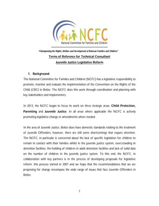 1
Terms of Reference for Technical Consultant
Juvenile Justice Legislative Reform
1. Background
The National Committee for Families and Children (NCFC) has a legislative responsibility to
promote, monitor and evaluate the implementation of the Convention on the Rights of the
Child (CRC) in Belize. The NCFC does this work through coordination and planning with
key stakeholders and implementers.
In 2013, the NCFC began to focus its work on three strategic areas; Child Protection,
Parenting and Juvenile Justice. In all areas where applicable the NCFC is actively
promoting legislative change or amendments where needed.
In the area of Juvenile Justice, Belize does have domestic standards relating to the treatment
of Juvenile Offenders, however, there are still some shortcomings that require attention.
The NCFC, in particular is concerned about the lack of specific legislation for children to
remain in contact with their families whilst in the juvenile justice system, overcrowding in
detention facilities, the holding of children in adult detention facilities and lack of solid data
on the number of children in the juvenile justice system. To this end, the NCFC, in
collaboration with key partners is in the process of developing proposals for legislative
reform; this process started in 2007 and we hope that the recommendations that we are
proposing for change encompass the wide range of issues that face Juvenile Offenders in
Belize.
“Championing the Rights, Welfare and Development of Belizean Families and Children”
 