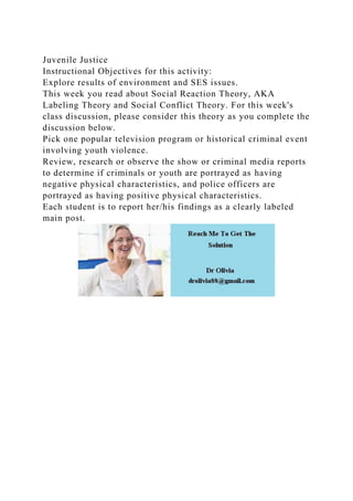 Juvenile Justice
Instructional Objectives for this activity:
Explore results of environment and SES issues.
This week you read about Social Reaction Theory, AKA
Labeling Theory and Social Conflict Theory. For this week's
class discussion, please consider this theory as you complete the
discussion below.
Pick one popular television program or historical criminal event
involving youth violence.
Review, research or observe the show or criminal media reports
to determine if criminals or youth are portrayed as having
negative physical characteristics, and police officers are
portrayed as having positive physical characteristics.
Each student is to report her/his findings as a clearly labeled
main post.
 