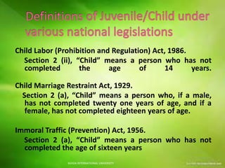 Child Labor (Prohibition and Regulation) Act, 1986.
Section 2 (ii), “Child” means a person who has not
completed the age of 14 years.
Child Marriage Restraint Act, 1929.
Section 2 (a), “Child” means a person who, if a male,
has not completed twenty one years of age, and if a
female, has not completed eighteen years of age.
Immoral Traffic (Prevention) Act, 1956.
Section 2 (a), “Child” means a person who has not
completed the age of sixteen years
NOIDA INTERNATIONAL UNIVERSITY
 