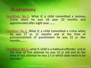 Condition No.1- What if, a child committed a heinous
Crime when he was 16 year 10 months and
apprehended after eight year…….
Condition No.2- What if, a child committed a crime when
he was 17 yr. 11 months and at the time of
pronouncement of punishment he was 22 yr. few
months…….
Condition No.3- what if, child is a habitual offender and at
the time of first attempt he was 15 yr old and at the
time of last attempt he was 17 yr which date need to be
consider?
NOIDA INTERNATIONAL UNIVERSITY
 