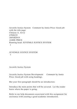 Juvenile Justice System Comment by Jamie Price: Good job
with the title page
Chalyne A. Arvie
CPSS235
26FEB2018
JAMIE PRICE
Running head: JUVENILE JUSTICE SYSTEM
1
JUVENILE JUSTICE SYSTEM
7
Juvenile Justice System
Juvenile Justice System Development Comment by Jamie
Price: Good job with using headings.
But your first paragraph should be an introduction.
Introduce the main points that will be covered. Let the reader
know where the paper is going.
Refer to my help documents associated with this assignment for
assistance with creating a good academic introduction.
 