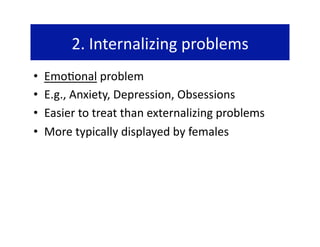 2. Internalizing problems 
•    Emo@onal problem 
•    E.g., Anxiety, Depression, Obsessions 
•    Easier to treat than externalizing problems 
•    More typically displayed by females 
 