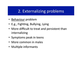 2. Externalizing problems 
•  Behaviour problem 
•  E.g., Figh@ng, Bullying, Lying 
•  More diﬃcult to treat and persistent than 
   internalizing 
•  Symptoms peak in teens 
•  More common in males 
•  Mul@ple informants 
 