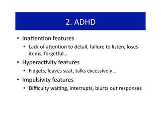 2. ADHD 
•  Ina`en@on features 
  •  Lack of a`en@on to detail, failure to listen, loses 
     items, forgedul… 
•  Hyperac@vity features 
  •  Fidgets, leaves seat, talks excessively… 
•  Impulsivity features 
  •  Diﬃculty wai@ng, interrupts, blurts out responses 
 