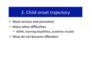 2. Child onset trajectory 
•  More serious and persistent 
•  Many other diﬃcul@es  
  •  ADHA, learning disabili@es, academic trouble 
•  Most do not become oﬀenders 
 