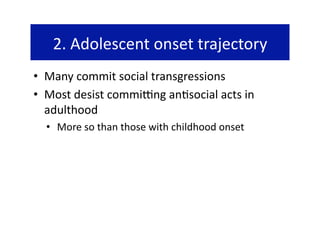 2. Adolescent onset trajectory 
•  Many commit social transgressions 
•  Most desist commijng an@social acts in 
   adulthood 
  •  More so than those with childhood onset 
 