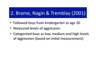 2. Brame, Nagin & Tremblay (2001) 
•  Followed boys from kindergarten to age 20 
•  Measured levels of aggression 
•  Categorized boys as low, medium and high levels 
   of aggression (based on ini@al measurement) 
 