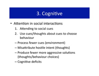 3. Cogni@ve 
•  A`en@on in social interac@ons 
  1.  A`ending to social cues 
  2.  Use cues/thoughts about cues to choose 
       behaviour 
  –  Process fewer cues (environment) 
  –  Misa`ribute hos@le intent (thoughts) 
  –  Produce fewer more aggressive solu@ons 
     (thoughts/behaviour choices) 
  –  Cogni@ve deﬁcits 
 