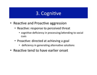 3. Cogni@ve 
•  Reac@ve and Proac@ve aggression 
  •  Reac@ve: response to perceived threat 
     •  cogni@ve deﬁciency in processing/a`ending to social 
        cues 
  •  Proac@ve: directed at achieving a goal 
     •   deﬁciency in genera@ng alterna@ve solu@ons 
•  Reac@ve tend to have earlier onset 
 