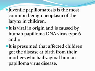 Juvenile papillomatosis is the most
common benign neoplasm of the
larynx in children.
It is viral in origin and is caused by
human papilloma DNA virus type 6
and 11.
It is presumed that affected children
got the disease at birth from their
mothers who had vaginal human
papilloma virus disease.
 