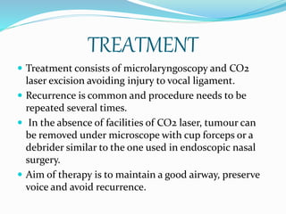 TREATMENT
 Treatment consists of microlaryngoscopy and CO2
laser excision avoiding injury to vocal ligament.
 Recurrence is common and procedure needs to be
repeated several times.
 In the absence of facilities of CO2 laser, tumour can
be removed under microscope with cup forceps or a
debrider similar to the one used in endoscopic nasal
surgery.
 Aim of therapy is to maintain a good airway, preserve
voice and avoid recurrence.
 
