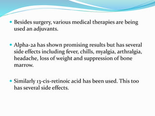  Besides surgery, various medical therapies are being
used an adjuvants.
 Alpha-2a has shown promising results but has several
side effects including fever, chills, myalgia, arthralgia,
headache, loss of weight and suppression of bone
marrow.
 Similarly 13-cis-retinoic acid has been used. This too
has several side effects.
 