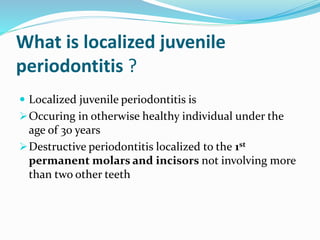 What is localized juvenile
periodontitis ?
 Localized juvenile periodontitis is
Occuring in otherwise healthy individual under the
age of 30 years
Destructive periodontitis localized to the 1st
permanent molars and incisors not involving more
than two other teeth
 