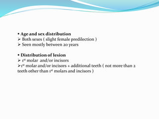  Age and sex distribution
 Both sexes ( slight female predilection )
 Seen mostly between 20 years
 Distribution of lesion
 1st molar and/or incisors
1st molar and/or incisors + additional teeth ( not more than 2
teeth other than 1st molars and incisors )
 