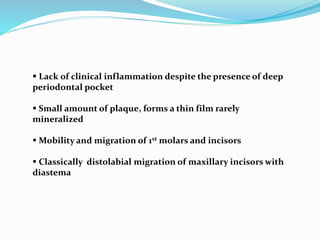  Lack of clinical inflammation despite the presence of deep
periodontal pocket
 Small amount of plaque, forms a thin film rarely
mineralized
 Mobility and migration of 1st molars and incisors
 Classically distolabial migration of maxillary incisors with
diastema
 