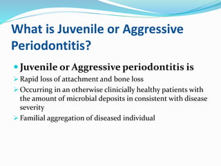 What is Juvenile or Aggressive
Periodontitis?
 Juvenile or Aggressive periodontitis is
 Rapid loss of attachment and bone loss
 Occurring in an otherwise clinicially healthy patients with
the amount of microbial deposits in consistent with disease
severity
 Familial aggregation of diseased individual
 