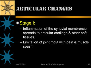 Articular Changes

Stage I:
     – Inflammation of the synovial membrence
       spreads to articular cartilage & other soft
       tissues.
     – Limitation of joint movt with pain & muscle
       spasm



June 22, 2012     Ratan M.P.T., (Ortho & Sports)   10
 
