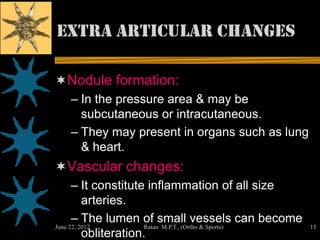 Extra articular changes

Nodule formation:
   – In the pressure area & may be
     subcutaneous or intracutaneous.
   – They may present in organs such as lung
     & heart.
Vascular changes:
      – It constitute inflammation of all size
          arteries.
      – The lumen of small vessels can become
June 22, 2012          Ratan M.P.T., (Ortho & Sports)   15
          obliteration.
 