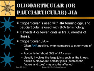 Oligoarticular (or
pauciarticular) JIA
 Oligoarticular is used with JIA terminology, and
  pauciarticular is used with JRA terminology.
 It affects 4 or fewer joints in first 6 months of
  illness.
 Oligoarticular JIA –
     – Often ANA positive, when compared to other types of
       JIA.
     – Accounts for about 50% of JIA cases.
     – Usually involves the large joints such as the knees,
       ankles & elbows but smaller joints (such as the
       fingers and toes) may also be affected.
June 22, 2012        Ratan M.P.T., (Ortho & Sports)       17
 