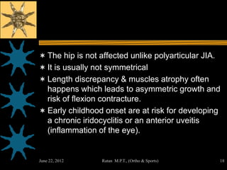  The hip is not affected unlike polyarticular JIA.
 It is usually not symmetrical
 Length discrepancy & muscles atrophy often
  happens which leads to asymmetric growth and
  risk of flexion contracture.
 Early childhood onset are at risk for developing
  a chronic iridocyclitis or an anterior uveitis
  (inflammation of the eye).


June 22, 2012     Ratan M.P.T., (Ortho & Sports)      18
 