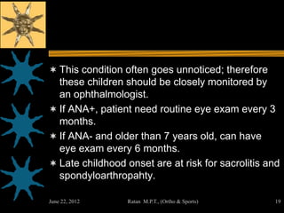 This condition often goes unnoticed; therefore
  these children should be closely monitored by
  an ophthalmologist.
 If ANA+, patient need routine eye exam every 3
  months.
 If ANA- and older than 7 years old, can have
  eye exam every 6 months.
 Late childhood onset are at risk for sacrolitis and
  spondyloarthropahty.

June 22, 2012     Ratan M.P.T., (Ortho & Sports)   19
 
