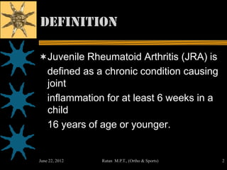 definition

Juvenile Rheumatoid Arthritis (JRA) is
    defined as a chronic condition causing
    joint
    inflammation for at least 6 weeks in a
    child
    16 years of age or younger.


June 22, 2012   Ratan M.P.T., (Ortho & Sports)   2
 