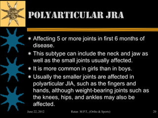 Polyarticular JRA

 Affecting 5 or more joints in first 6 months of
  disease.
 This subtype can include the neck and jaw as
  well as the small joints usually affected.
 It is more common in girls than in boys.
 Usually the smaller joints are affected in
  polyarticular JIA, such as the fingers and
  hands, although weight-bearing joints such as
  the knees, hips, and ankles may also be
  affected.
June 22, 2012     Ratan M.P.T., (Ortho & Sports)    20
 