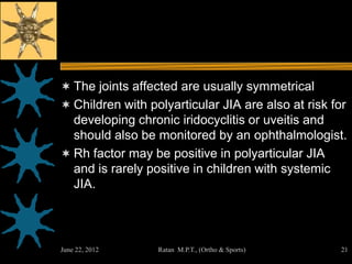  The joints affected are usually symmetrical
 Children with polyarticular JIA are also at risk for
  developing chronic iridocyclitis or uveitis and
  should also be monitored by an ophthalmologist.
 Rh factor may be positive in polyarticular JIA
  and is rarely positive in children with systemic
  JIA.




June 22, 2012     Ratan M.P.T., (Ortho & Sports)     21
 