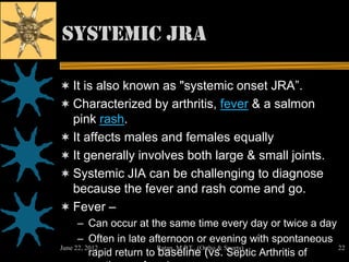 Systemic JRA

 It is also known as "systemic onset JRA”.
 Characterized by arthritis, fever & a salmon
  pink rash.
 It affects males and females equally
 It generally involves both large & small joints.
 Systemic JIA can be challenging to diagnose
  because the fever and rash come and go.
 Fever –
      – Can occur at the same time every day or twice a day
      – Often in late afternoon or evening with spontaneous
June 22, 2012             Ratan M.P.T., (Ortho & Sports)    22
          rapid return to baseline (vs. Septic Arthritis of
 