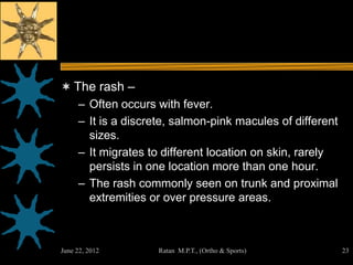  The rash –
   – Often occurs with fever.
   – It is a discrete, salmon-pink macules of different
     sizes.
   – It migrates to different location on skin, rarely
     persists in one location more than one hour.
   – The rash commonly seen on trunk and proximal
     extremities or over pressure areas.



June 22, 2012      Ratan M.P.T., (Ortho & Sports)         23
 