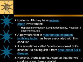  Systemic JIA may have internal
  organ involvement:
   – Hepatosplenomegaly, Lymphadenopathy, Hepatitis, T
     enosynovitis, etc.
 A polymorphism in macrophage migration
    inhibitory factor has been associated with this
    condition.
 It is sometimes called "adolescent-onset Still's
    disease", to distinguish it from adult-onset Still's
    disease.
 However, thereRatan some evidence that the two 24
June 22, 2012         is M.P.T., (Ortho & Sports)
 