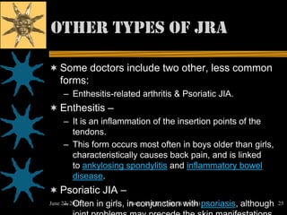 Other types OF JRA

 Some doctors include two other, less common
   forms:
    – Enthesitis-related arthritis & Psoriatic JIA.
 Enthesitis –
    – It is an inflammation of the insertion points of the
      tendons.
    – This form occurs most often in boys older than girls,
      characteristically causes back pain, and is linked
      to ankylosing spondylitis and inflammatory bowel
      disease.
 Psoriatic JIA –
      – Often
June 22, 2012   in girls, in conjunction with psoriasis, although
                           Ratan M.P.T., (Ortho & Sports)           25
 