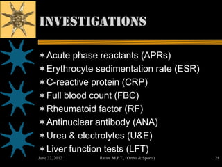 Investigations

 Acute phase reactants (APRs)
 Erythrocyte sedimentation rate (ESR)
 C-reactive protein (CRP)
 Full blood count (FBC)
 Rheumatoid factor (RF)
 Antinuclear antibody (ANA)
 Urea & electrolytes (U&E)
 Liver function tests (LFT)
June 22, 2012   Ratan M.P.T., (Ortho & Sports)   28
 