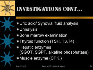 investigations cont…

Uric acid/ Synovial fluid analysis
Urinalysis
Bone marrow examination
Thyroid function (TSH, T3,T4)
Hepatic enzymes
 (SGOT, SGPT, alkaline phosphatase)
Muscle enzyme (CPK,)
June 22, 2012   Ratan M.P.T., (Ortho & Sports)   29
 