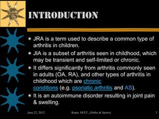 introduction

 JRA is a term used to describe a common type of
  arthritis in children.
 JIA is a subset of arthritis seen in childhood, which
  may be transient and self-limited or chronic.
 It differs significantly from arthritis commonly seen
  in adults (OA, RA), and other types of arthritis in
  childhood which are chronic
  conditions (e.g. psoriatic arthritis and AS).
 It is an autoimmune disorder resulting in joint pain
  & swelling.
June 22, 2012     Ratan M.P.T., (Ortho & Sports)          3
 