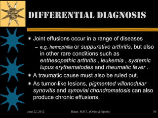 Differential diagnosis

 Joint effusions occur in a range of diseases
     – e.g. hemophilia or suppurative arthritis, but also
     in other rare conditions such as
     enthesopathic arthritis , leukemia , systemic
     lupus erythematodes and rheumatic fever .
 A traumatic cause must also be ruled out.
 As tumor-like lesions, pigmented villonodular
  synovitis and synovial chondromatosis can also
  produce chronic effusions.

June 22, 2012       Ratan M.P.T., (Ortho & Sports)      30
 