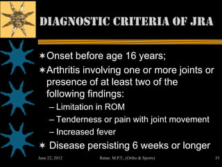 Diagnostic Criteria of JRA

Onset before age 16 years;
Arthritis involving one or more joints or
    presence of at least two of the
    following findings:
     – Limitation in ROM
     – Tenderness or pain with joint movement
     – Increased fever
 Disease persisting 6 weeks or longer
June 22, 2012    Ratan M.P.T., (Ortho & Sports)   33
 