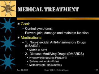 Medical Treatment

 Goal:
     – Control symptoms,
     – Prevent joint damage and maintain function
 Medications:
     – 1. Non-steroidal Anti-Inflammatory Drugs
       (NSAIDS)
           • Motrin or Advil
     – 2. Disease Modifying Drugs (DMARDS)
           • Hydroxychloroquine: Plaquenil
           • Sulfasalazine: Azulfidine
           • Methotrexate: Rheumatrex
June 22, 2012            Ratan M.P.T., (Ortho & Sports)   35
 