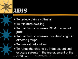 Aims
 To reduce pain & stiffness
 To minimize swelling
 To maintain or increase ROM in affected
  joints
 To maintain or increase muscle strength in
  affected groups
 To prevent deformities
 To rehab the child to be independent and
    educate parents in the management of the
    condition
June 22, 2012    Ratan M.P.T., (Ortho & Sports)   37
 