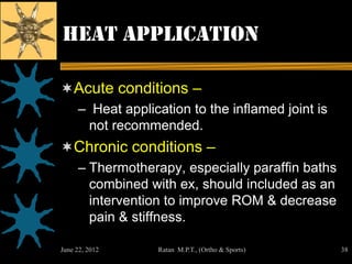 Heat application

Acute conditions –
     – Heat application to the inflamed joint is
      not recommended.
Chronic conditions –
     – Thermotherapy, especially paraffin baths
       combined with ex, should included as an
       intervention to improve ROM & decrease
       pain & stiffness.

June 22, 2012     Ratan M.P.T., (Ortho & Sports)   38
 