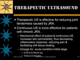 Therapeutic ultrasound

 Therapeutic US is effective for reducing joint
  tenderness caused by JRA.
 Continuous US is more effective for patients
  with chronic JRA.
     – Mechanical effect of pulsed & continuous US
       increases skin permeability, thus decreasing
       inflammatory response, reducing pain &
       facilitating soft tissue healing.
     – Dosage for acute condition-Initial stage
            • 0.25 to 0.5w/cm sq.
            •
June 22, 2012 Time-2-3 minutes
                          Ratan M.P.T., (Ortho & Sports)   39
 
