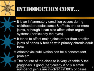 introduction cont…

 It is an inflammatory condition occurs during
  childhood or adolescence & affects one or more
  joints, although it can also affect other organ
  systems (particularly the eyes).
 It tends to affect major joints rather than smaller
  joints of hands & feet as with primary chronic adult
  form.
 Atlantoaxial subluxation can be a concomitant
  problem.
 The course of the disease is very variable & the
  prognosis is good (particularly if only a small
 June 22, 2012       Ratan M.P.T., (Ortho & Sports)   4
  number of joints are involved) in 80% of cases.
 