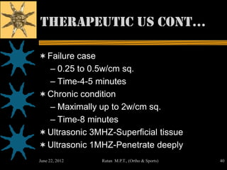 Therapeutic us cont…

 Failure case
  – 0.25 to 0.5w/cm sq.
  – Time-4-5 minutes
 Chronic condition
  – Maximally up to 2w/cm sq.
  – Time-8 minutes
 Ultrasonic 3MHZ-Superficial tissue
 Ultrasonic 1MHZ-Penetrate deeply
June 22, 2012    Ratan M.P.T., (Ortho & Sports)   40
 