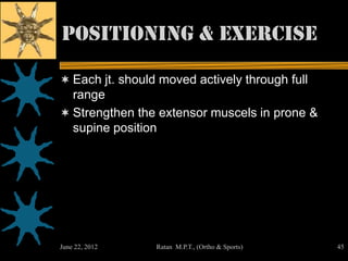 Positioning & Exercise

 Each jt. should moved actively through full
  range
 Strengthen the extensor muscels in prone &
  supine position




June 22, 2012    Ratan M.P.T., (Ortho & Sports)   45
 