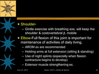  Shoulder-
   – Girdle exercise with breathing exs. will keep the
     shoulder & costovertebral jt. mobile
 Elbow-Full flexion of this joint is important for
    maintenance of activities of daily living.
     – AROM ex are recommended
     – Holding arms at full extension (sitting & standing)
     – Use of night splints (especially when flexion
       contracture begins to develop)
     – Extensor muscle strengthening ex.
June 22, 2012        Ratan M.P.T., (Ortho & Sports)          46
 